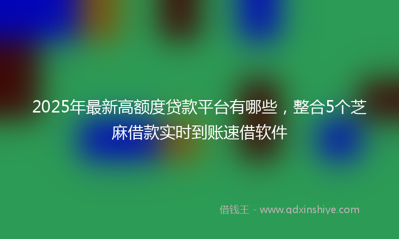 2025年最新高额度贷款平台有哪些，整合5个芝麻借款实时到账速借软件