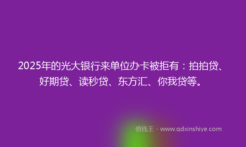 2025年的光大银行来单位办卡被拒有：拍拍贷、好期贷、读秒贷、东方汇、你我贷等。