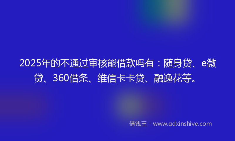 2025年的不通过审核能借款吗有：随身贷、e微贷、360借条、维信卡卡贷、融逸花等。