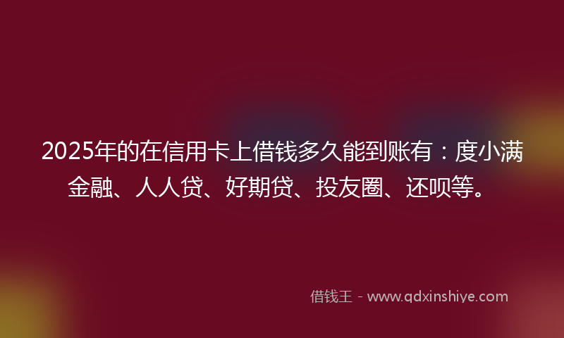2025年的在信用卡上借钱多久能到账有：度小满金融、人人贷、好期贷、投友圈、还呗等。