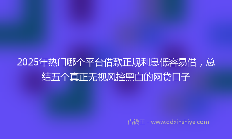 2025年热门哪个平台借款正规利息低容易借，总结五个真正无视风控黑白的网贷口子