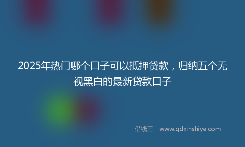 2025年热门哪个口子可以抵押贷款，归纳五个无视黑白的最新贷款口子