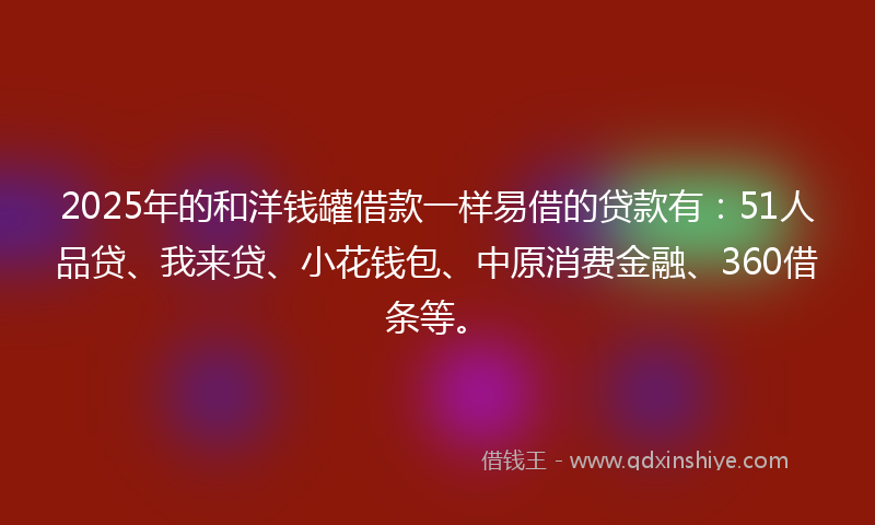 2025年的和洋钱罐借款一样易借的贷款有：51人品贷、我来贷、小花钱包、中原消费金融、360借条等。