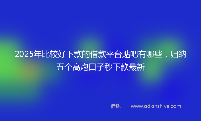 2025年比较好下款的借款平台贴吧有哪些，归纳五个高炮口子秒下款最新