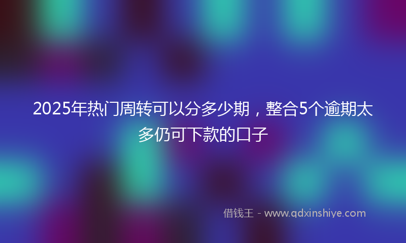 2025年热门周转可以分多少期，整合5个逾期太多仍可下款的口子