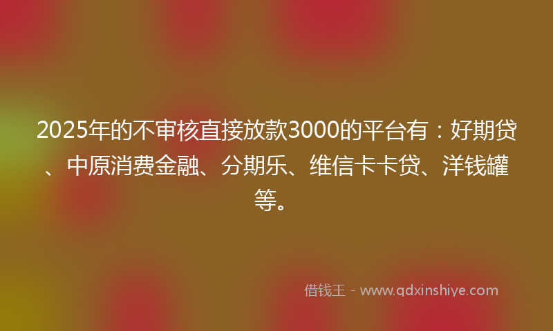 2025年的不审核直接放款3000的平台有：好期贷、中原消费金融、分期乐、维信卡卡贷、洋钱罐等。