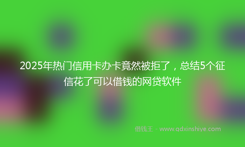 2025年热门信用卡办卡竟然被拒了，总结5个征信花了可以借钱的网贷软件