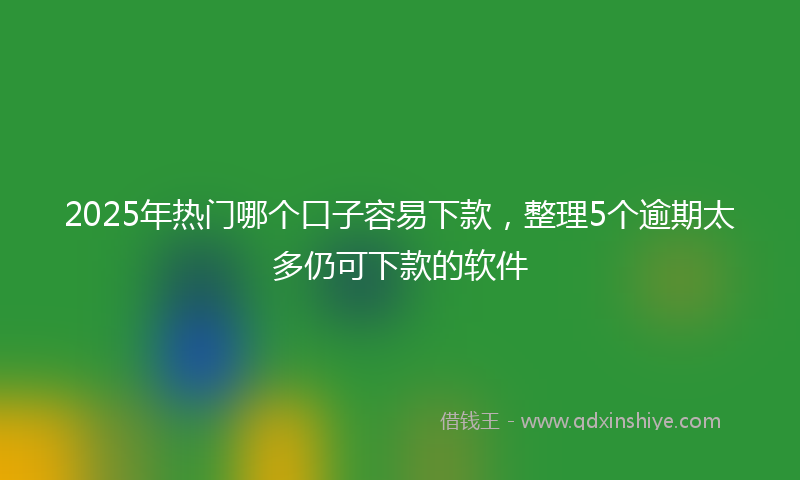2025年热门哪个口子容易下款，整理5个逾期太多仍可下款的软件