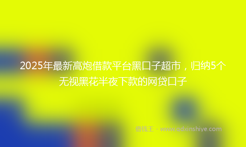 2025年最新高炮借款平台黑口子超市，归纳5个无视黑花半夜下款的网贷口子