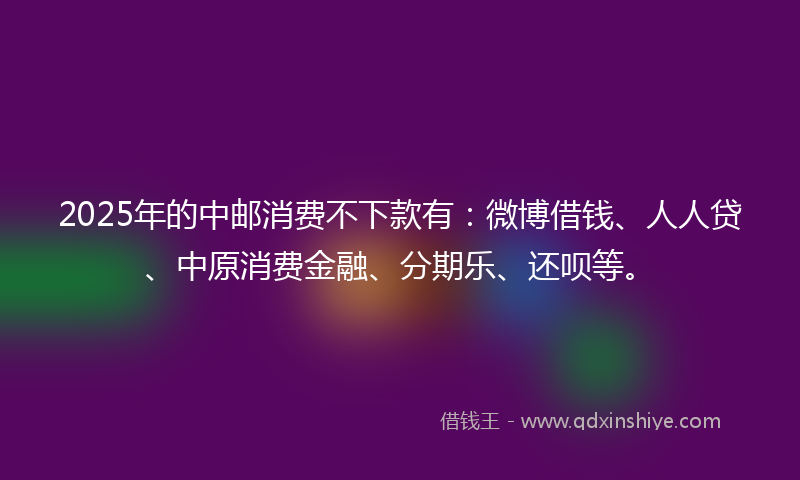 2025年的中邮消费不下款有：微博借钱、人人贷、中原消费金融、分期乐、还呗等。