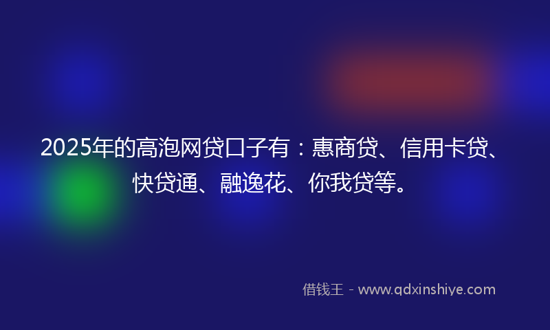2025年的高泡网贷口子有：惠商贷、信用卡贷、快贷通、融逸花、你我贷等。