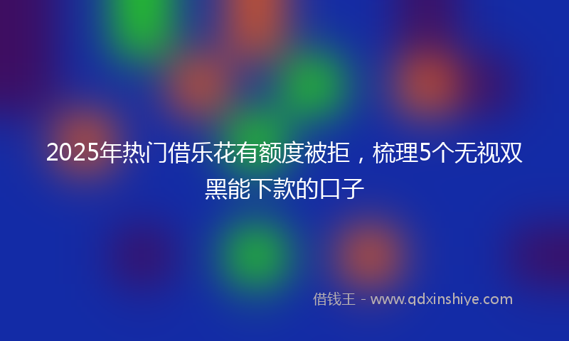 2025年热门借乐花有额度被拒，梳理5个无视双黑能下款的口子