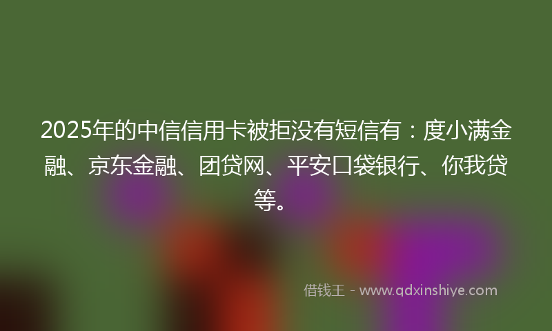 2025年的中信信用卡被拒没有短信有：度小满金融、京东金融、团贷网、平安口袋银行、你我贷等。