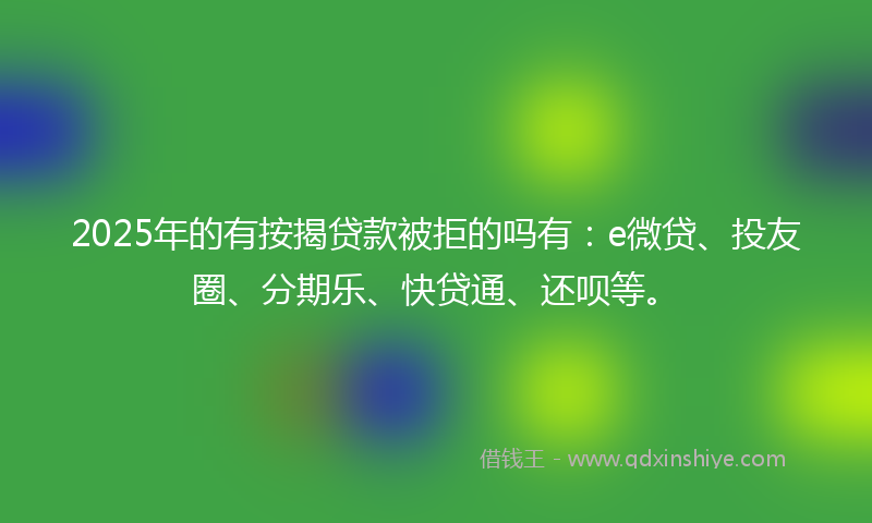 2025年的有按揭贷款被拒的吗有：e微贷、投友圈、分期乐、快贷通、还呗等。