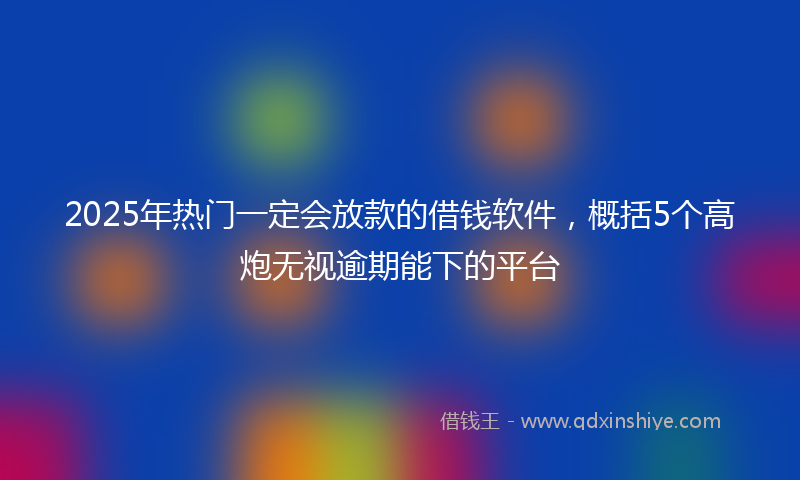 2025年热门一定会放款的借钱软件，概括5个高炮无视逾期能下的平台