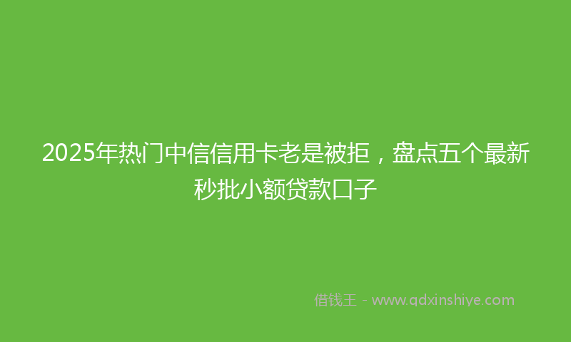 2025年热门中信信用卡老是被拒，盘点五个最新秒批小额贷款口子