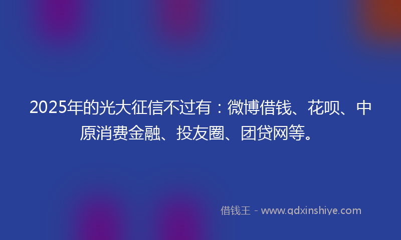 2025年的光大征信不过有：微博借钱、花呗、中原消费金融、投友圈、团贷网等。