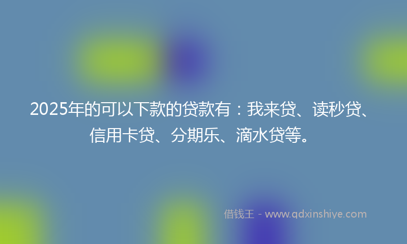 2025年的可以下款的贷款有：我来贷、读秒贷、信用卡贷、分期乐、滴水贷等。