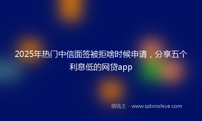 2025年热门中信面签被拒啥时候申请，分享五个利息低的网贷app