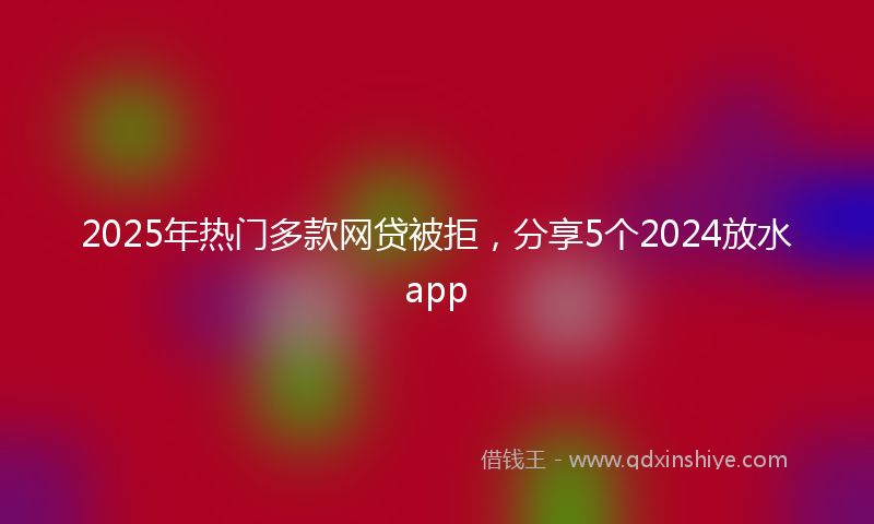 2025年热门多款网贷被拒，分享5个2024放水app
