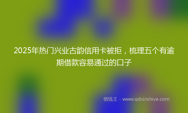 2025年热门兴业古韵信用卡被拒，梳理五个有逾期借款容易通过的口子