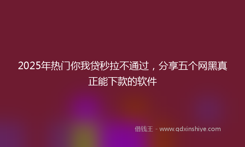 2025年热门你我贷秒拉不通过，分享五个网黑真正能下款的软件