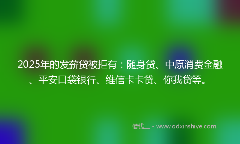 2025年的发薪贷被拒有：随身贷、中原消费金融、平安口袋银行、维信卡卡贷、你我贷等。