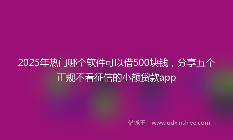 2025年热门哪个软件可以借500块钱，分享五个正规不看征信的小额贷款app