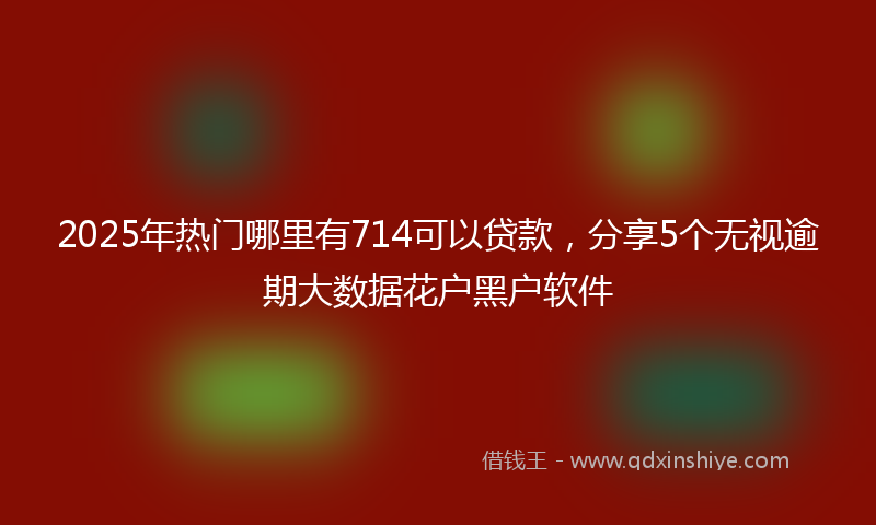 2025年热门哪里有714可以贷款，分享5个无视逾期大数据花户黑户软件