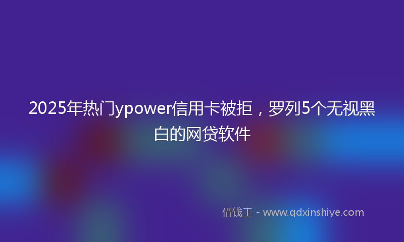 2025年热门ypower信用卡被拒，罗列5个无视黑白的网贷软件