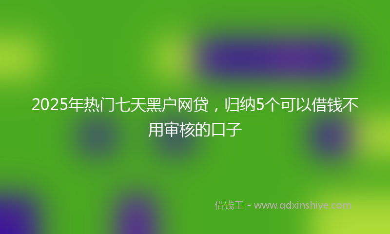 2025年热门七天黑户网贷，归纳5个可以借钱不用审核的口子