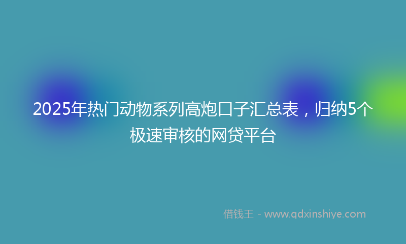 2025年热门动物系列高炮口子汇总表，归纳5个极速审核的网贷平台