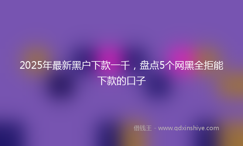 2025年最新黑户下款一千，盘点5个网黑全拒能下款的口子