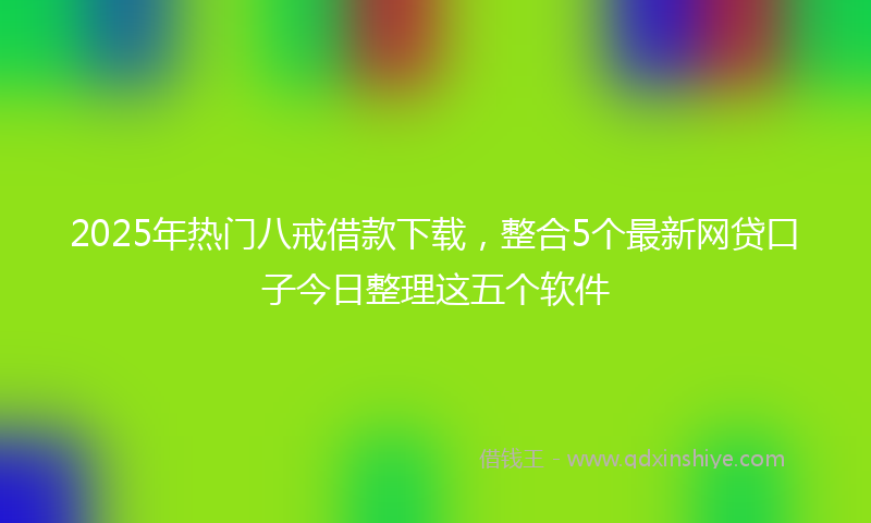 2025年热门八戒借款下载，整合5个最新网贷口子今日整理这五个软件