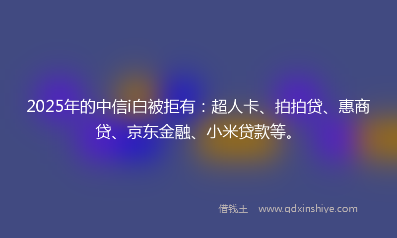 2025年的中信i白被拒有：超人卡、拍拍贷、惠商贷、京东金融、小米贷款等。