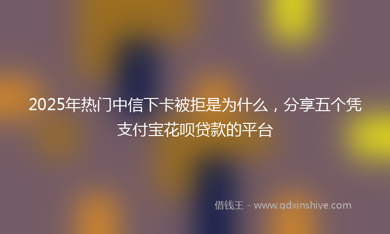 2025年热门中信下卡被拒是为什么，分享五个凭支付宝花呗贷款的平台