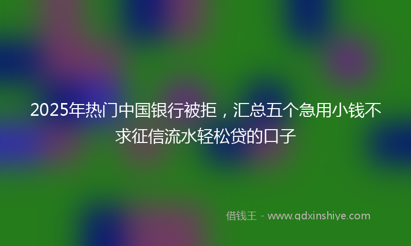2025年热门中国银行被拒，汇总五个急用小钱不求征信流水轻松贷的口子