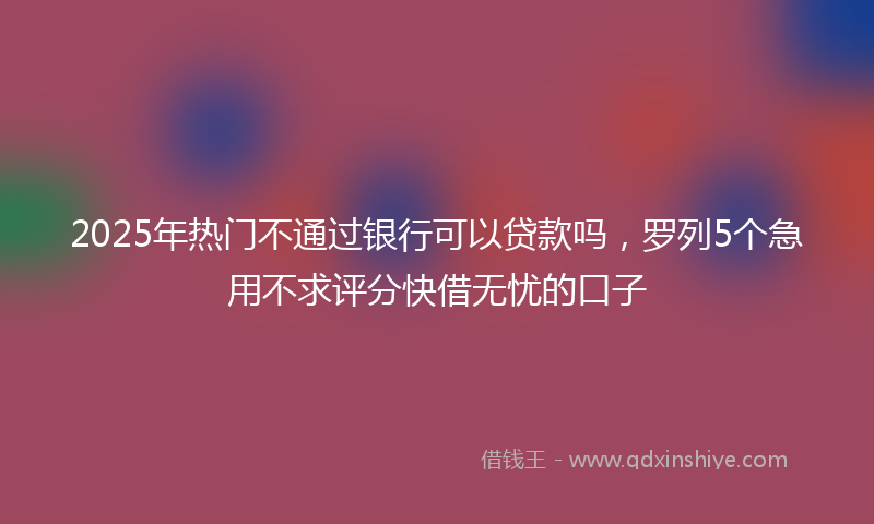 2025年热门不通过银行可以贷款吗，罗列5个急用不求评分快借无忧的口子