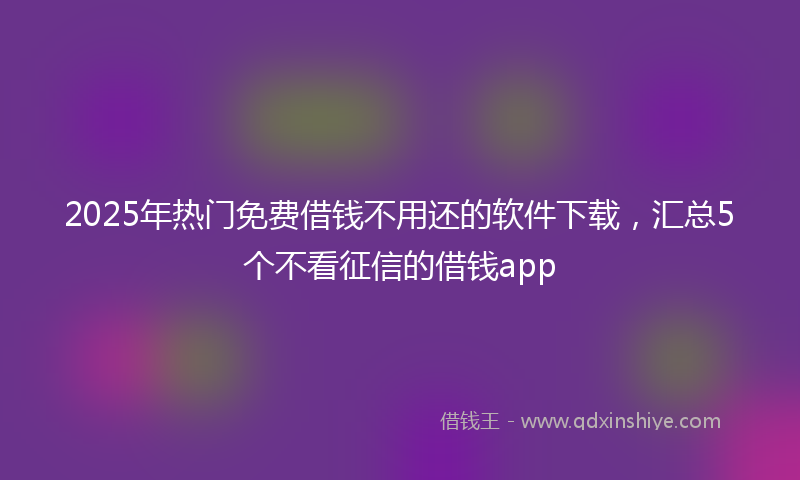 2025年热门免费借钱不用还的软件下载，汇总5个不看征信的借钱app