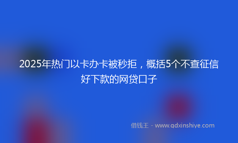 2025年热门以卡办卡被秒拒，概括5个不查征信好下款的网贷口子