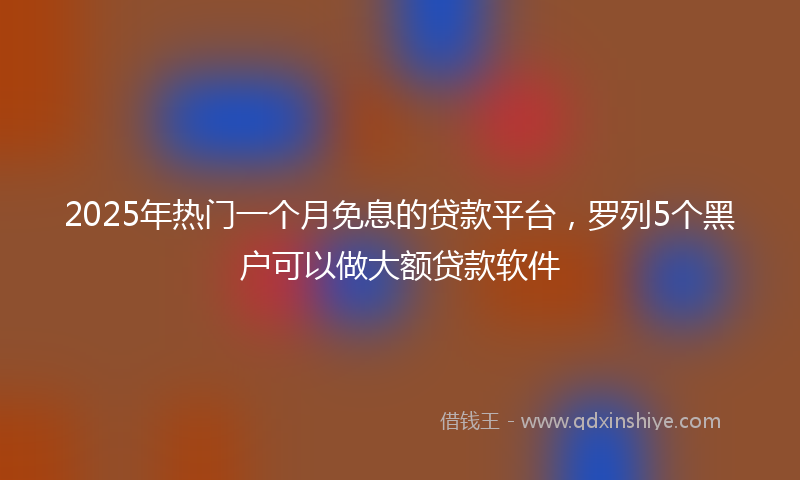 2025年热门一个月免息的贷款平台，罗列5个黑户可以做大额贷款软件