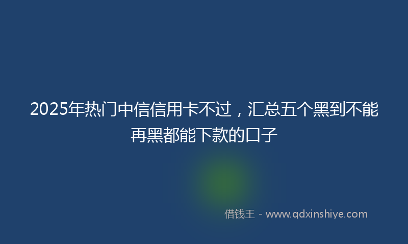 2025年热门中信信用卡不过，汇总五个黑到不能再黑都能下款的口子