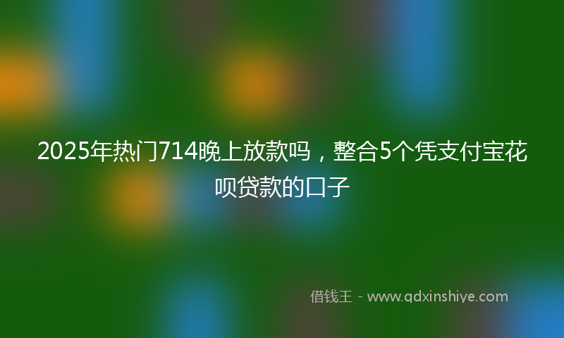 2025年热门714晚上放款吗，整合5个凭支付宝花呗贷款的口子