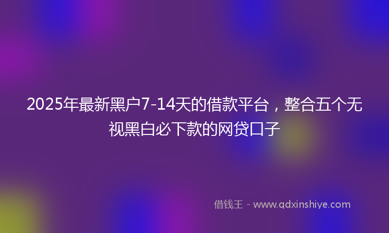 2025年最新黑户7-14天的借款平台，整合五个无视黑白必下款的网贷口子
