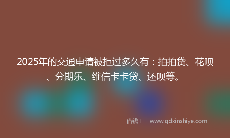 2025年的交通申请被拒过多久有：拍拍贷、花呗、分期乐、维信卡卡贷、还呗等。