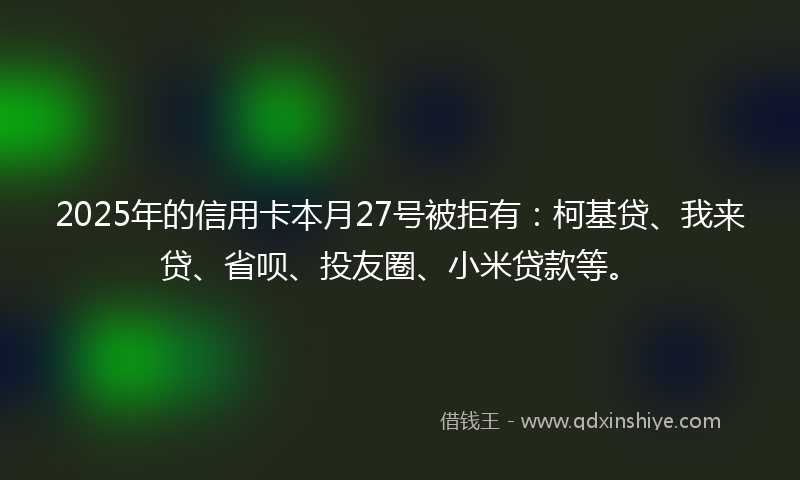 2025年的信用卡本月27号被拒有：柯基贷、我来贷、省呗、投友圈、小米贷款等。
