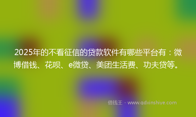2025年的不看征信的贷款软件有哪些平台有：微博借钱、花呗、e微贷、美团生活费、功夫贷等。