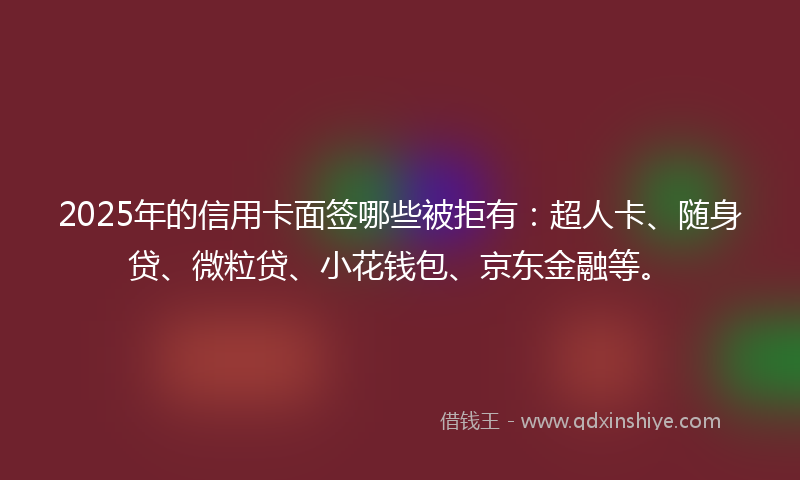 2025年的信用卡面签哪些被拒有：超人卡、随身贷、微粒贷、小花钱包、京东金融等。