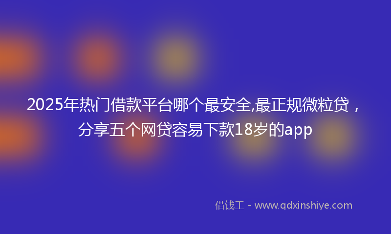 2025年热门借款平台哪个最安全,最正规微粒贷，分享五个网贷容易下款18岁的app
