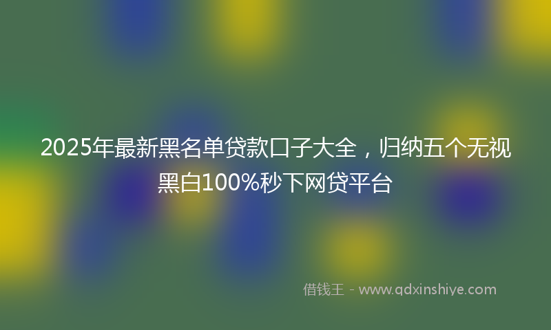 2025年最新黑名单贷款口子大全，归纳五个无视黑白100%秒下网贷平台